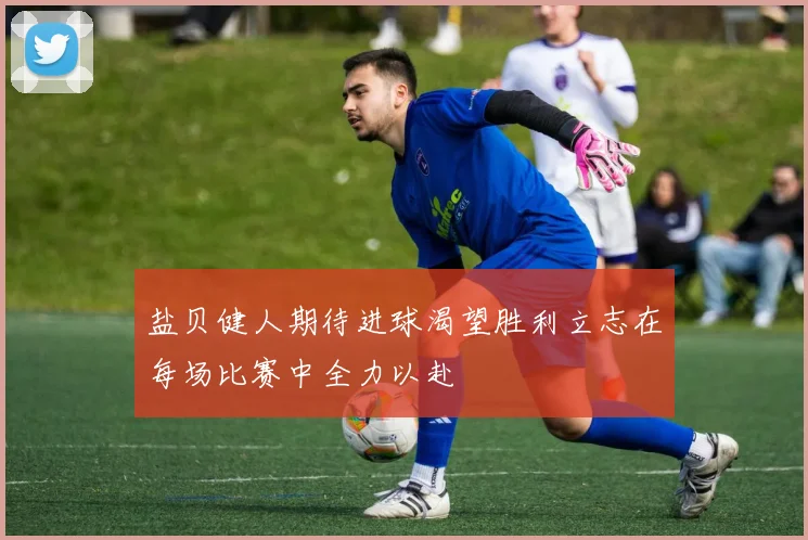 盐贝健人期待进球渴望胜利立志在每场比赛中全力以赴