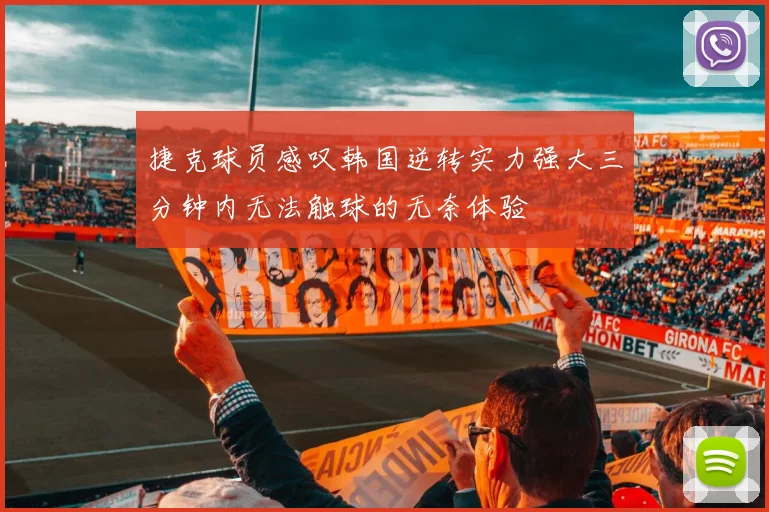 捷克球员感叹韩国逆转实力强大三分钟内无法触球的无奈体验