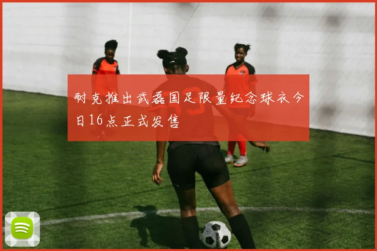 耐克推出武磊国足限量纪念球衣今日16点正式发售