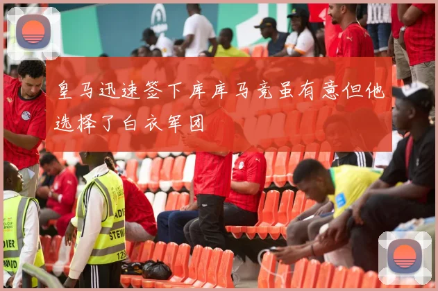 皇马迅速签下库库马竞虽有意但他选择了白衣军团