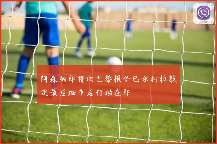 阿森纳即将向巴黎报价巴尔科拉敲定最后细节后行动在即