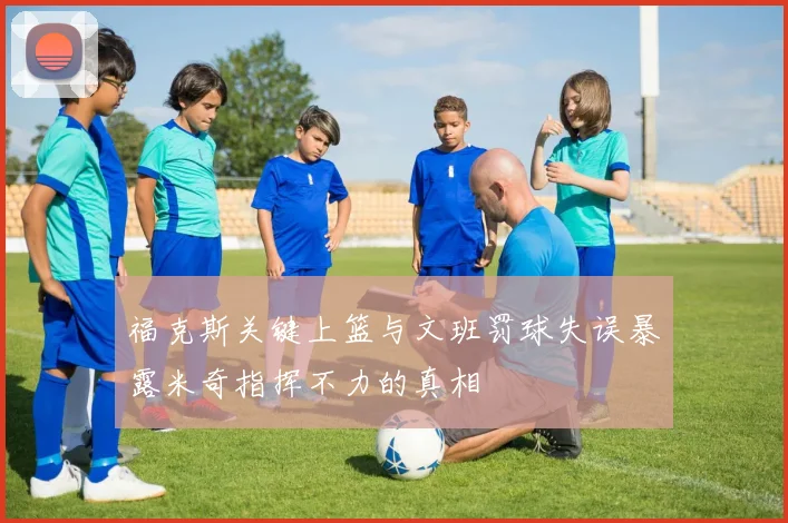 福克斯关键上篮与文班罚球失误暴露米奇指挥不力的真相