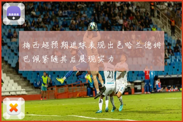 梅西超预期进球表现出色哈兰德姆巴佩紧随其后展现实力